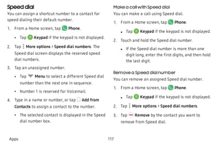 Speed dial
You can assign a shortcut number to a contact for
speed dialing their default number.
 1. From a Home screen, tap Phone.
 • Tap Keypad if the keypad is not displayed.
 2. Tap More options > Speed dial numbers. The
Speed dial screen displays the reserved speed
dial numbers.
 3. Tap an unassigned number.
 • Tap Menu to select a different Speed dial
number than the next one in sequence.
 • Number 1 is reserved for Voicemail.
 4. Type in a name or number, or tap Add from
Contacts to assign a contact to the number.
 • The selected contact is displayed in the Speed
dial number box.
Make a callwith Speed dial
You can make a call using Speed dial.
 1. From a Home screen, tap Phone.
 l Tap Keypad if the keypad is not displayed.
 2. Touch and hold the Speed dial number.
 l If the Speed dial number is more than one
digit long, enter the first digits, and then hold
the last digit.
Remove a Speed dialnumber
You can remove an assigned Speed dial number.
 1. From a Home screen, tap Phone.
 l Tap Keypad if the keypad is not displayed.
 2. Tap More options > Speed dial numbers.
 3. Tap Remove by the contact you want to
remove from Speed dial.
Apps 117
 
