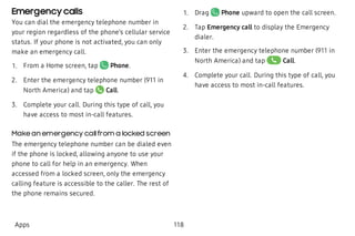 Emergency calls
You can dial the emergency telephone number in
your region regardless of the phone’s cellular service
status. If your phone is not activated, you can only
make an emergency call.
 1. From a Home screen, tap Phone.
 2. Enter the emergency telephone number (911 in
North America) and tap Call.
 3. Complete your call. During this type of call, you
have access to most in-call features.
Make an emergency callfrom a locked screen
The emergency telephone number can be dialed even
if the phone is locked, allowing anyone to use your
phone to call for help in an emergency. When
accessed from a locked screen, only the emergency
calling feature is accessible to the caller. The rest of
the phone remains secured.
 1. Drag Phone upward to open the call screen.
 2. Tap Emergency call to display the Emergency
dialer.
 3. Enter the emergency telephone number (911 in
North America) and tap Call.
 4. Complete your call. During this type of call, you
have access to most in-call features.
Apps 118
 