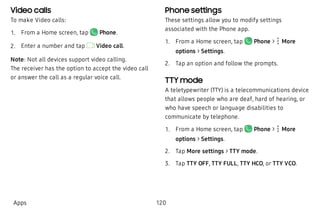 Video calls
To make Video calls:
 1. From a Home screen, tap Phone.
 2. Enter a number and tap Video call.
Note: Not all devices support video calling.
The receiver has the option to accept the video call
or answer the call as a regular voice call.
Phone settings
These settings allow you to modify settings
associated with the Phone app.
 1. From a Home screen, tap Phone >  More
options > Settings.
 2. Tap an option and follow the prompts.
TTY mode
A teletypewriter (TTY) is a telecommunications device
that allows people who are deaf, hard of hearing, or
who have speech or language disabilities to
communicate by telephone.
 1. From a Home screen, tap Phone > More
options > Settings.
 2. Tap More settings > TTY mode.
 3. Tap TTY OFF, TTY FULL, TTY HCO, or TTY VCO.
Apps 120
 