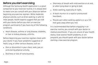 Before you start exercising
Although the Samsung Health application is a great
companion to your exercise routine, it is always best
to make sure you consult with your physician before
beginning any exercise regimen. While moderate
physical activity, such as brisk walking, is safe for
most people, health experts suggest that you talk
with your doctor before you start an exercise
program, particularly if you have any of the following
conditions:
 l Heart disease; asthma or lung disease; diabetes,
or liver or kidney disease; arthritis.
Before beginning your exercise regimen check with
your doctor if you have symptoms suggestive of
heart, lung, or other serious disease, such as:
 l Pain or discomfort in your chest, neck, jaw, or
arms during physical activity;
 l Dizziness or loss of consciousness;
 l Shortness of breath with mild exertion or at rest,
or when lying down or going to bed;
 l Ankle swelling, especially at night;
 l A heart murmur or a rapid or pronounced
heartbeat;
 l Muscle pain when walking upstairs or up a hill
that goes away when you rest.
It is recommended that before engaging in an
exercise routine, you consult with your doctor or
medical practitioner. If you are unsure of your health
status, have several health problems, or are
pregnant, you should speak with your doctor before
starting a new exercise program.
Apps 123
 