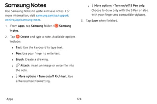 Samsung Notes
Use Samsung Notes to write and save notes. For
more information, visit samsung.com/us/support/
owners/app/samsung-notes.
 1. From Apps, tap Samsung folder > Samsung
Notes.
 2. Tap Create and type a note. Available options
include:
 l Text: Use the keyboard to type text.
 l Pen: Use your finger to write text.
 l Brush: Create a drawing.
 l Attach: Insert an image or voice file into
the note.
 l More options > Turn on/off Rich text: Use
enhanced text formatting.
 l More options > Turn on/off S Pen only:
Choose to draw only with the S Pen or also
with your finger and compatible styluses.
 3. Tap Save when finished.
Apps 124
 