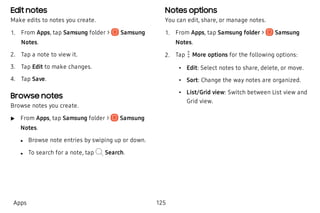 Edit notes
Make edits to notes you create.
 1. From Apps, tap Samsung folder > Samsung
Notes.
 2. Tap a note to view it.
 3. Tap Edit to make changes.
 4. Tap Save.
Browse notes
Browse notes you create.
 u From Apps, tap Samsung folder > Samsung
Notes.
 l Browse note entries by swiping up or down.
 l To search for a note, tap Search.
Notes options
You can edit, share, or manage notes.
 1. From Apps, tap Samsung folder > Samsung
Notes.
 2. Tap More options for the following options:
 • Edit: Select notes to share, delete, or move.
 • Sort: Change the way notes are organized.
 • List/Grid view: Switch between List view and
Grid view.
Apps 125
 