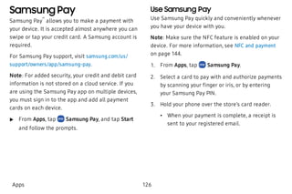 Samsung Pay
Samsung Pay
™
allows you to make a payment with
your device. It is accepted almost anywhere you can
swipe or tap your credit card. A Samsung account is
required.
For Samsung Pay support, visit samsung.com/us/
support/owners/app/samsung-pay.
Note: For added security, your credit and debit card
information is not stored on a cloud service. If you
are using the Samsung Pay app on multiple devices,
you must sign in to the app and add all payment
cards on each device.
 u From Apps, tap Samsung Pay, and tap Start
and follow the prompts.
Use Samsung Pay
Use Samsung Pay quickly and conveniently whenever
you have your device with you.
Note: Make sure the NFC feature is enabled on your
device. For more information, see NFC and payment
on page 144.
 1. From Apps, tap Samsung Pay.
 2. Select a card to pay with and authorize payments
by scanning your finger or iris, or by entering
your Samsung Pay PIN.
 3. Hold your phone over the store’s card reader.
 • When your payment is complete, a receipt is
sent to your registered email.
Apps 126
 