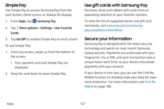 Simple Pay
Use Simply Pay to access Samsung Pay from the
Lock Screen, Home screen, or Always On Display.
 1. From Apps, tap Samsung Pay.
 2. Tap More options > Settings > Use Favorite
Cards.
 3. Tap On/Off to enable Simple Pay on each screen.
To use Simple Pay:
 1. From any screen, swipe up from the bottom of
the screen.
 • Your payment card and Simple Pay are
displayed.
 2. Drag the card down to close Simple Pay.
Use gift cards with Samsung Pay
Purchase, send, and redeem gift cards from an
expanding selection of your favorite retailers.
To view the list of supported banks and gift card
merchants, visit samsung.com/us/samsung-
pay/compatible-cards/#bank.
Secure your information
Samsung Pay is designed with the latest security
technology and works on most recent Samsung
Galaxy devices. Payments are authorized with your
fingerprint, iris, or PIN, and each transaction uses a
unique token each time, so your device only allows
payments with your consent.
If your device is ever lost, you can use the Find My
Mobile function to remotely wipe your data for even
more protection. For more information, see Find My
Mobile on page 180.
Apps 127
 