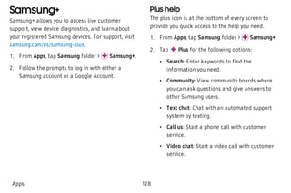 Samsung+
Samsung+ allows you to access live customer
support, view device diagnostics, and learn about
your registered Samsung devices. For support, visit
samsung.com/us/samsung-plus.
 1. From Apps, tap Samsung folder > Samsung+.
 2. Follow the prompts to log in with either a
Samsung account or a Google Account.
Plus help
The plus icon is at the bottom of every screen to
provide you quick access to the help you need.
 1. From Apps, tap Samsung folder > Samsung+.
 2. Tap Plus for the following options:
 • Search: Enter keywords to find the
information you need.
 • Community: View community boards where
you can ask questions and give answers to
other Samsung users.
 • Text chat: Chat with an automated support
system by texting.
 • Call us: Start a phone call with customer
service.
 • Video chat: Start a video call with customer
service.
Apps 128
 
