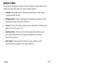 Quick tabs
The app will open to your Home page. Swipe left and
right across the tabs to view Help topics.
 l Home: Register your Samsung devices and view
customized cards.
 l Diagnostics: View storage, connection speed, and
battery levels for your device.
 l Learn: View Articles about your device to help you
get the most out of it.
 l Community: View community boards where you
can ask questions and give answers to other
Samsung users.
 l Get help: View quick links to call, video, and
community support for your device.
Apps 129
 