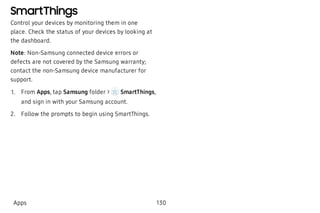 SmartThings
Control your devices by monitoring them in one
place. Check the status of your devices by looking at
the dashboard.
Note: Non-Samsung connected device errors or
defects are not covered by the Samsung warranty;
contact the non-Samsung device manufacturer for
support.
 1. From Apps, tap Samsung folder > SmartThings,
and sign in with your Samsung account.
 2. Follow the prompts to begin using SmartThings.
Apps 130
 
