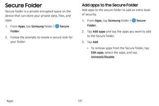 Secure Folder
Secure folder is a private encrypted space on the
device that can store your private data, files, and
apps.
 1. From Apps, tap Samsung folder > Secure
Folder.
 2. Follow the prompts to create a secure lock for
your folder.
Add apps to the Secure Folder
Add apps to the secure folder to add an extra level
of security.
 1. From Apps, tap Samsung folder > Secure
Folder.
 2. Tap Add apps and tap the apps you want to add
to the Secure folder.
 3. Tap Add.
 • To remove apps from the Secure folder, tap
Edit apps, select the apps, and tap
Uninstall/Disable.
Apps 131
 