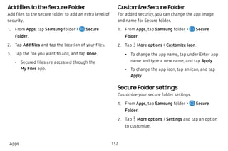 Add files to the Secure Folder
Add files to the secure folder to add an extra level of
security.
 1. From Apps, tap Samsung folder > Secure
Folder.
 2. Tap Add files and tap the location of your files.
 3. Tap the file you want to add, and tap Done.
 • Secured files are accessed through the
My Files app.
Customize Secure Folder
For added security, you can change the app image
and name for Secure folder.
 1. From Apps, tap Samsung folder > Secure
Folder.
 2. Tap  More options > Customize icon.
 • To change the app name, tap under Enter app
name and type a new name, and tap Apply.
 • To change the app icon, tap an icon, and tap
Apply.
Secure Folder settings
Customize your secure folder settings.
 1. From Apps, tap Samsung folder > Secure
Folder.
 2. Tap More options > Settings and tap an option
to customize.
Apps 132
 