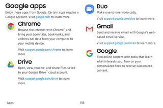 Google apps
Enjoy these apps from Google. Certain apps require a
Google Account. Visit google.com to learn more.
Chrome
Browse the Internet with Chrome
™
and
bring your open tabs, bookmarks, and
address bar data from your computer to
your mobile device.
Visit support.google.com/chrome to learn
more.
Drive
Open, view, rename, and share files saved
to your Google Drive
™
cloud account.
Visit support.google.com/drive to learn
more.
Duo
Make one-to-one video calls.
Visit support.google.com/duo to learn more.
Gmail
Send and receive email with Google’s web-
based email service.
Visit support.google.com/mail to learn more.
Google
Find online content with tools that learn
what interests you. Turn on your
personalized feed to receive customized
content.
Apps 133
 