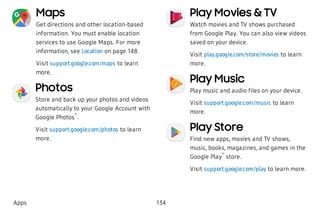 Maps
Get directions and other location-based
information. You must enable location
services to use Google Maps. For more
information, see Location on page 148.
Visit support.google.com/maps to learn
more.
Photos
Store and back up your photos and videos
automatically to your Google Account with
Google Photos
™
.
Visit support.google.com/photos to learn
more.
Play Movies & TV
Watch movies and TV shows purchased
from Google Play. You can also view videos
saved on your device.
Visit play.google.com/store/movies to learn
more.
Play Music
Play music and audio files on your device.
Visit support.google.com/music to learn
more.
Play Store
Find new apps, movies and TV shows,
music, books, magazines, and games in the
Google Play
™
store.
Visit support.google.com/play to learn more.
Apps 134
 