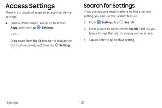 Access Settings
There are a couple of ways to access your device
settings.
 u From a Home screen, swipe up to access
Apps, and then tap Settings.
– or –
Drag down from the Status bar to display the
Notification panel, and then tap Settings.
Search for Settings
If you are not sure exactly where to find a certain
setting, you can use the Search feature.
 1. From Settings, tap Search.
 2. Enter a word or words in the Search field. As you
type, settings that match display on the screen.
 3. Tap an entry to go to that setting.
Settings 137
 