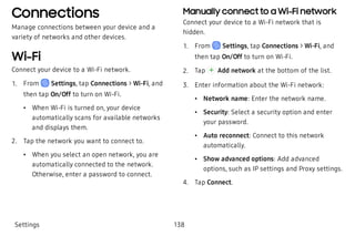 Connections
Manage connections between your device and a
variety of networks and other devices.
Wi-Fi
Connect your device to a Wi-Fi network.
 1. From Settings, tap Connections > Wi-Fi, and
then tap On/Off to turn on Wi-Fi.
 • When Wi-Fi is turned on, your device
automatically scans for available networks
and displays them.
 2. Tap the network you want to connect to.
 • When you select an open network, you are
automatically connected to the network.
Otherwise, enter a password to connect.
Manually connect to a Wi-Fi network
Connect your device to a Wi-Fi network that is
hidden.
 1. From Settings, tap Connections > Wi-Fi, and
then tap On/Off to turn on Wi-Fi.
 2. Tap Add network at the bottom of the list.
 3. Enter information about the Wi-Fi network:
 • Network name: Enter the network name.
 • Security: Select a security option and enter
your password.
 • Auto reconnect: Connect to this network
automatically.
 • Show advanced options: Add advanced
options, such as IP settings and Proxy settings.
 4. Tap Connect.
Settings 138
 