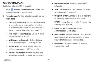 Wi-Fi preferences
Customize advanced Wi-Fi services.
 1. From Settings, tap Connections > Wi-Fi, and
then tap On/Off to turn on Wi-Fi.
 2. Tap Advanced. To view all network settings, tap
View more.
 • Switch to mobile data: Connect automatically
to a mobile network connection when the
Wi-Fi connection is unstable. When the Wi-Fi
signal is strong, it switches back to Wi-Fi.
 • Turn on Wi-Fi automatically: Enable Wi-Fi in
frequently used locations.
 • Wi-Fi power saving mode: Reduce battery
usage by analyzing Wi-Fi traffic patterns.
 • Secure Wi-Fi: Get extra privacy protection
while using unsecured Wi-Fi networks.
 • Network notification: Receive notifications
when open networks in range are detected.
 • Manage networks: View your saved Wi-Fi
networks.
 • Wi-Fi control history: View devices that have
turned your Wi-Fi on or off.
 • WPS push button: Connect to a Wi-Fi network
by pressing the WPS button on a router.
 • WPS PIN entry: Connect to a Wi-Fi network by
entering your WPS PIN.
 • Install network certificates: Install
authentication certificates.
 • MAC address: View your device’s MAC address,
which is required when connecting to some
secured networks (not configurable).
 • IP address: View your device’s IP address
(not configurable).
Settings 139
 