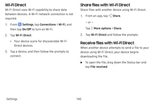 Wi-Fi Direct
Wi-Fi Direct uses Wi-Fi capability to share data
between devices. A Wi-Fi network connection is not
required.
 1. From Settings, tap Connections > Wi-Fi, and
then tap On/Off to turn on Wi-Fi.
 2. Tap Wi-Fi Direct.
 • Your device scans for discoverable Wi-Fi
Direct devices.
 3. Tap a device, and then follow the prompts to
connect.
Share files with Wi-Fi Direct
Share files with another device using Wi-Fi Direct.
 1. From an app, tap Share.
– or –
Tap  More options > Share.
 2. Tap Wi-Fi Direct and follow the prompts.
Receive files with Wi-Fi Direct
When another device attempts to send a file to your
device using Wi-Fi Direct, your device begins
downloading the file.
 u To open the file, drag down the Status bar and
tap File received.
Settings 140
 