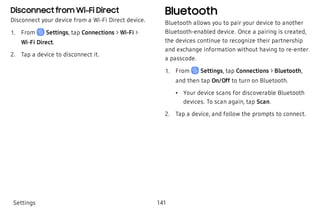 Disconnect from Wi-Fi Direct
Disconnect your device from a Wi-Fi Direct device.
 1. From Settings, tap Connections > Wi-Fi >
Wi-Fi Direct.
 2. Tap a device to disconnect it.
Bluetooth
Bluetooth allows you to pair your device to another
Bluetooth-enabled device. Once a pairing is created,
the devices continue to recognize their partnership
and exchange information without having to re-enter
a passcode.
 1. From Settings, tap Connections > Bluetooth,
and then tap On/Off to turn on Bluetooth.
 • Your device scans for discoverable Bluetooth
devices. To scan again, tap Scan.
 2. Tap a device, and follow the prompts to connect.
Settings 141
 