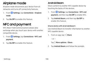 Airplane mode
Airplane mode disconnects your device from all
networks and turns off connectivity features.
 1. From Settings, tap Connections > Airplane
mode.
 2. Tap On/Off to enable this feature.
NFC and payment
NFC (Near Field Communication) allows data
exchange when you touch your device with another
compatible device.
 1. From Settings, tap Connections > NFC and
payment.
 2. Tap On/Off to enable this feature.
Android Beam
Share content to another NFC-capable device by
touching the backs of the devices.
 1. From Settings, tap Connections > NFC and
payment, and then tap On/Off to enable NFC.
 2. Tap Android Beam, and then tap On/Off to
enable this feature.
Share data with Android Beam
Use Android Beam to transfer information to another
NFC-capable device.
 1. From an app, tap Share.
– or –
Tap  More options > Share.
 2. Tap Android Beam and follow the prompts.
Settings 144
 