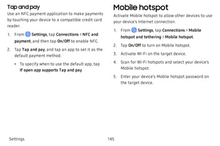 Tap and pay
Use an NFC payment application to make payments
by touching your device to a compatible credit card
reader.
 1. From Settings, tap Connections > NFC and
payment, and then tap On/Off to enable NFC.
 2. Tap Tap and pay, and tap an app to set it as the
default payment method.
 • To specify when to use the default app, tap
If open app supports Tap and pay.
Mobile hotspot
Activate Mobile hotspot to allow other devices to use
your device’s Internet connection.
 1. From Settings, tap Connections > Mobile
hotspot and tethering > Mobile hotspot.
 2. Tap On/Off to turn on Mobile hotspot.
 3. Activate Wi-Fi on the target device.
 4. Scan for Wi-Fi hotspots and select your device’s
Mobile hotspot.
 5. Enter your device’s Mobile hotspot password on
the target device.
Settings 145
 