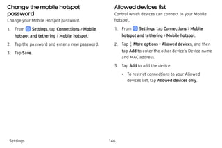 Change the mobile hotspot
password
Change your Mobile Hotspot password.
 1. From Settings, tap Connections > Mobile
hotspot and tethering > Mobile hotspot.
 2. Tap the password and enter a new password.
 3. Tap Save.
Allowed devices list
Control which devices can connect to your Mobile
hotspot.
 1. From Settings, tap Connections > Mobile
hotspot and tethering > Mobile hotspot.
 2. Tap  More options > Allowed devices, and then
tap Add to enter the other device’s Device name
and MAC address.
 3. Tap Add to add the device.
 • To restrict connections to your Allowed
devices list, tap Allowed devices only.
Settings 146
 