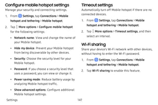 Configure mobile hotspot settings
Manage your security and connecting settings.
 1. From Settings, tap Connections > Mobile
hotspot and tethering > Mobile hotspot.
 2. Tap More options > Configure mobile hotspot
for the following settings:
 • Network name: View and change the name of
your Mobile hotspot.
 • Hide my device: Prevent your Mobile hotspot
from being discoverable by other devices.
 • Security: Choose the security level for your
Mobile hotspot.
 • Password: If you choose a security level that
uses a password, you can view or change it.
 • Power saving mode: Reduce battery usage by
analyzing Mobile hotspot traffic.
 • Show advanced options: Configure additional
Mobile hotspot settings.
Timeout settings
Automatically turn off Mobile hotspot if there are no
connected devices.
 1. From Settings, tap Connections > Mobile
hotspot and tethering > Mobile hotspot.
 2. Tap More options > Timeout settings, and then
select an interval.
Wi-Fi sharing
Share your device’s Wi-Fi network with other devices,
without having to enter the Wi-Fi password.
 1. From Settings, tap Connections > Mobile
hotspot and tethering > Mobile hotspot.
 2. Tap Wi-Fi sharing to enable this feature.
Settings 147
 