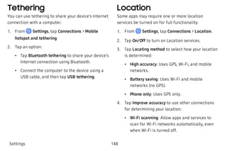Tethering
You can use tethering to share your device’s Internet
connection with a computer.
 1. From Settings, tap Connections > Mobile
hotspot and tethering.
 2. Tap an option:
 • Tap Bluetooth tethering to share your device’s
Internet connection using Bluetooth.
 • Connect the computer to the device using a
USB cable, and then tap USB tethering.
Location
Some apps may require one or more location
services be turned on for full functionality.
 1. From Settings, tap Connections > Location.
 2. Tap On/Off to turn on Location services.
 3. Tap Locating method to select how your location
is determined:
 • High accuracy: Uses GPS, Wi-Fi, and mobile
networks.
 • Battery saving: Uses Wi-Fi and mobile
networks (no GPS).
 • Phone only: Uses GPS only.
 4. Tap Improve accuracy to use other connections
for determining your location:
 • Wi-Fi scanning: Allow apps and services to
scan for Wi-Fi networks automatically, even
when Wi-Fi is turned off.
Settings 148
 