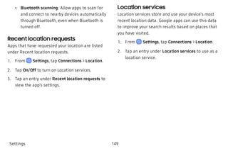  • Bluetooth scanning: Allow apps to scan for
and connect to nearby devices automatically
through Bluetooth, even when Bluetooth is
turned off.
Recent location requests
Apps that have requested your location are listed
under Recent location requests.
 1. From Settings, tap Connections > Location.
 2. Tap On/Off to turn on Location services.
 3. Tap an entry under Recent location requests to
view the app’s settings.
Location services
Location services store and use your device’s most
recent location data. Google apps can use this data
to improve your search results based on places that
you have visited.
 1. From Settings, tap Connections > Location.
 2. Tap an entry under Location services to use as a
location service.
Settings 149
 