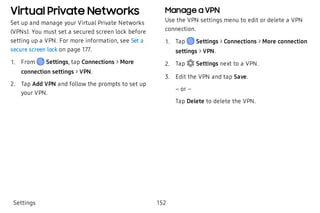 Virtual Private Networks
Set up and manage your Virtual Private Networks
(VPNs). You must set a secured screen lock before
setting up a VPN. For more information, see Set a
secure screen lock on page 177.
 1. From Settings, tap Connections > More
connection settings > VPN.
 2. Tap Add VPN and follow the prompts to set up
your VPN.
Manage a VPN
Use the VPN settings menu to edit or delete a VPN
connection.
 1. Tap Settings > Connections > More connection
settings > VPN.
 2. Tap  Settings next to a VPN.
 3. Edit the VPN and tap Save.
– or –
Tap Delete to delete the VPN.
Settings 152
 