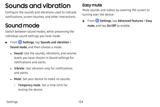 Sounds and vibration
Configure the sounds and vibrations used to indicate
notifications, screen touches, and other interactions.
Sound mode
Switch between sound modes, while preserving the
individual sound settings you have made.
 u From Settings, tap Sounds and vibration >
Sound mode, and then choose a mode:
 l Sound: Use the sounds, vibrations, and volume
levels you have chosen in Sound settings for
notifications and alerts.
 l Vibrate: Use vibration only for notifications
and alerts.
 l Mute: Set your device to make no sounds.
 – Temporary mute: Set a time limit for
muting the device.
Easy mute
Mute sounds and videos by covering the screen or
turning over the device.
 u From Settings, tap Advanced features > Easy
mute, and tap On/Off to enable.
Settings 154
 