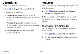 Vibrations
Configure your device’s vibrations.
 1. From Settings, tap Sounds and vibration.
 2. Tap options to customize:
 • Vibrate while ringing: Set your device to
vibrate in addition to ringing when you receive
a call.
 • Vibration intensity: Set vibration intensity
levels for calls, notifications, and feedback by
dragging the sliders.
 • Vibration pattern: Choose from preset
vibration patterns.
Volume
Set the volume level for call ringtones, notifications,
and other audio.
 u From Settings, tap Sounds and vibration >
Volume, and drag the sliders.
Note: You can also use the Volume key to adjust
the volume. Tap More to customize all volume
options.
Use Volume keys for media
Set the default of the Volume key to control the
media volume.
 1. From Settings, tap Sounds and vibration.
 2. Tap Use Volume keys for media to enable this
feature.
Settings 155
 