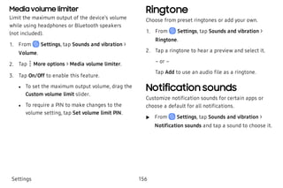 Media volume limiter
Limit the maximum output of the device’s volume
while using headphones or Bluetooth speakers
(not included).
 1. From Settings, tap Sounds and vibration >
Volume.
 2. Tap  More options > Media volume limiter.
 3. Tap On/Off to enable this feature.
 l To set the maximum output volume, drag the
Custom volume limit slider.
 l To require a PIN to make changes to the
volume setting, tap Set volume limit PIN.
Ringtone
Choose from preset ringtones or add your own.
 1. From Settings, tap Sounds and vibration >
Ringtone.
 2. Tap a ringtone to hear a preview and select it.
– or –
Tap Add to use an audio file as a ringtone.
Notification sounds
Customize notification sounds for certain apps or
choose a default for all notifications.
 u From Settings, tap Sounds and vibration >
Notification sounds and tap a sound to choose it.
Settings 156
 