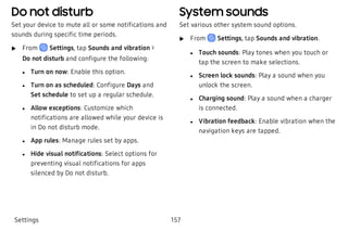 Do not disturb
Set your device to mute all or some notifications and
sounds during specific time periods.
 u From Settings, tap Sounds and vibration >
Do not disturb and configure the following:
 l Turn on now: Enable this option.
 l Turn on as scheduled: Configure Days and
Set schedule to set up a regular schedule.
 l Allow exceptions: Customize which
notifications are allowed while your device is
in Do not disturb mode.
 l App rules: Manage rules set by apps.
 l Hide visual notifications: Select options for
preventing visual notifications for apps
silenced by Do not disturb.
System sounds
Set various other system sound options.
 u From Settings, tap Sounds and vibration.
 l Touch sounds: Play tones when you touch or
tap the screen to make selections.
 l Screen lock sounds: Play a sound when you
unlock the screen.
 l Charging sound: Play a sound when a charger
is connected.
 l Vibration feedback: Enable vibration when the
navigation keys are tapped.
Settings 157
 