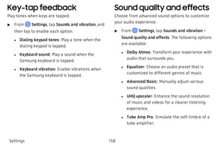 Key-tap feedback
Play tones when keys are tapped.
 u From Settings, tap Sounds and vibration, and
then tap to enable each option:
 l Dialing keypad tones: Play a tone when the
dialing keypad is tapped.
 l Keyboard sound: Play a sound when the
Samsung keyboard is tapped.
 l Keyboard vibration: Enable vibrations when
the Samsung keyboard is tapped.
Sound quality and effects
Choose from advanced sound options to customize
your audio experience.
 u From Settings, tap Sounds and vibration >
Sound quality and effects. The following options
are available:
 l Dolby Atmos: Transform your experience with
audio that surrounds you.
 l Equalizer: Choose an audio preset that is
customized to different genres of music.
 l Advanced/Basic: Manually adjust various
sound qualities.
 l UHQ upscaler: Enhance the sound resolution
of music and videos for a clearer listening
experience.
 l Tube Amp Pro: Simulate the soft timbre of a
tube amplifier.
Settings 158
 