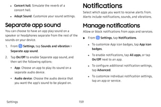  l Concert hall: Simulate the reverb of a
concert hall.
 l Adapt Sound: Customize your sound settings.
Separate app sound
You can choose to have an app play sound on a
speaker or headphones separate from the rest of the
sounds on your device.
 1. From Settings, tap Sounds and vibration >
Separate app sound.
 2. Tap On/Off to enable Separate app sound, and
then set the following options:
 • App: Choose an app to play its sound on a
separate audio device.
 • Audio device: Choose the audio device that
you want the app’s sound to be played on.
Notifications
Select which apps you want to receive alerts from.
Alerts include notifications, sounds, and vibrations.
Manage notifications
Allow or block notifications from apps and services.
 u From Settings, tap Notifications.
 l To customize App icon badges, tap App icon
badges.
 l To enable notifications, tap All apps, or tap
On/Off next to an app.
 l To configure additional notification settings,
tap Advanced.
 l To customize individual notification settings,
tap an app or service.
Settings 159
 