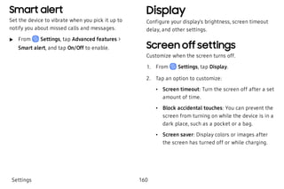 Smart alert
Set the device to vibrate when you pick it up to
notify you about missed calls and messages.
 u From Settings, tap Advanced features >
Smart alert, and tap On/Off to enable.
Display
Configure your display’s brightness, screen timeout
delay, and other settings.
Screen off settings
Customize when the screen turns off.
 1. From Settings, tap Display.
 2. Tap an option to customize:
 • Screen timeout: Turn the screen off after a set
amount of time.
 • Block accidental touches: You can prevent the
screen from turning on while the device is in a
dark place, such as a pocket or a bag.
 • Screen saver: Display colors or images after
the screen has turned off or while charging.
Settings 160
 