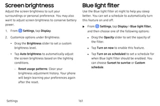 Screen brightness
Adjust the screen brightness to suit your
surroundings or personal preference. You may also
want to adjust screen brightness to conserve battery
power.
 1. From Settings, tap Display.
 2. Customize options under Brightness:
 • Drag the Brightness slider to set a custom
brightness level.
 • Tap Auto brightness to automatically adjust
the screen brightness based on the lighting
conditions.
 – Reset usage patterns: Clear your
brightness adjustment history. Your phone
will begin learning your preferences again
after the reset.
Blue light filter
Use the Blue light filter at night to help you sleep
better. You can set a schedule to automatically turn
this feature on and off.
 u From Settings, tap Display > Blue light filter,
and then choose one of the following options:
 l Drag the Opacity slider to set the opacity of
the filter.
 l Tap Turn on now to enable this feature.
 l Tap Turn on as scheduled to set a schedule for
when Blue light filter should be enabled. You
can choose Sunset to sunrise or Custom
schedule.
Settings 161
 