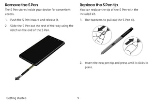 Remove the S Pen
The S Pen stores inside your device for convenient
access.
 1. Push the S Pen inward and release it.
 2. Slide the S Pen out the rest of the way using the
notch on the end of the S Pen.
Replace the S Pen tip
You can replace the tip of the S Pen with the
included kit.
 1. Use tweezers to pull out the S Pen tip.
 2. Insert the new pen tip and press until it clicks in
place.
Getting started 9
 