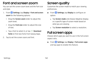 Font and screen zoom
You can set the screen zoom level and the font size
and style.
 1. From Settings, tap Display > Font and screen
zoom for the following options:
 • Drag the Screen zoom slider to adjust the
zoom level.
 • Drag the Font size slider to adjust the size
of text.
 • Tap a font to select it, or tap Download
fonts to find new fonts from Galaxy Apps.
 2. Tap to set the screen zoom and font.
Screen quality
Customize the screen mode to match your viewing
preferences.
 u From Settings, tap Display to configure an
option:
 l Tap Screen mode and choose Adaptive display
or a specific type of screen mode based on
what you are viewing.
 l Tap Screen resolution to select a resolution.
Full screen apps
Choose which apps you want to use in the full screen
aspect ratio.
 u From Settings, tap Display > Full screen apps
and tap apps to enable this feature.
Settings 162
 