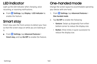 LED indicator
Light up the LED indicator when charging, voice
recording, or receiving notifications.
 u From Settings, tap Display > LED indicator to
enable the feature.
Smart stay
Smart stay uses the front camera to detect your face
so that the screen stays on while you are looking at
it.
 u From Settings, tap Advanced features >
Smart stay, and tap On/Off to enable the feature.
One-handed mode
Change the screen layout to accommodate operating
your device with one hand.
 1. From Settings, tap Advanced features >
One-handed mode.
 2. Tap On/Off to enable the following:
 • Gesture: Swipe up diagonally from either
bottom corner to reduce the display size.
 • Button: three times in quick succession to
reduce the display size.
Settings 163
 