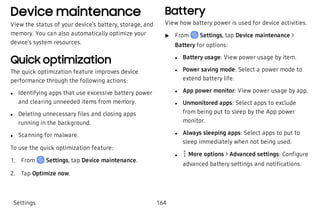Device maintenance
View the status of your device’s battery, storage, and
memory. You can also automatically optimize your
device’s system resources.
Quick optimization
The quick optimization feature improves device
performance through the following actions:
 l Identifying apps that use excessive battery power
and clearing unneeded items from memory.
 l Deleting unnecessary files and closing apps
running in the background.
 l Scanning for malware.
To use the quick optimization feature:
 1. From Settings, tap Device maintenance.
 2. Tap Optimize now.
Battery
View how battery power is used for device activities.
 u From Settings, tap Device maintenance >
Battery for options:
 l Battery usage: View power usage by item.
 l Power saving mode: Select a power mode to
extend battery life.
 l App power monitor: View power usage by app.
 l Unmonitored apps: Select apps to exclude
from being put to sleep by the App power
monitor.
 l Always sleeping apps: Select apps to put to
sleep immediately when not being used.
 l More options > Advanced settings: Configure
advanced battery settings and notifications.
Settings 164
 