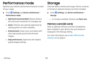 Performance mode
Optimize your device’s performance features to best
fit your usage.
 u From Settings, tap Device maintenance >
Performance mode.
 l Optimized (recommended): Balance battery
life and screen resolution for everyday use.
 l Game: Enhance your gaming experience by
making games run more smoothly.
 l Entertainment: Enjoy music and videos with
ultra-high quality sound and enhanced
images.
 l High performance: Experience the highest
quality display settings.
Storage
View the device memory and usage. Mount, unmount,
or format an optional memory card (not included).
 u From Settings, tap Device maintenance >
Storage.
 l To increase available memory, tap Clean now.
Memory card (SD card)
Once an optional memory card (not included) has
been installed in your device, the card memory is
displayed in the Storage setting.
For more information, see Install a SIM card and
memory card on page 6.
Settings 165
 