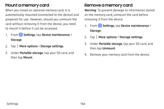 Mount a memory card
When you install an optional memory card, it is
automatically mounted (connected to the device) and
prepared for use. However, should you unmount the
card without removing it from the device, you need
to mount it before it can be accessed.
 1. From Settings, tap Device maintenance >
Storage.
 2. Tap More options > Storage settings.
 3. Under Portable storage, tap your SD card, and
then tap Mount.
Remove a memory card
Warning: To prevent damage to information stored
on the memory card, unmount the card before
removing it from the device.
 1. From Settings, tap Device maintenance >
Storage.
 2. Tap More options > Storage settings.
 3. Under Portable storage, tap your SD card, and
then tap Unmount.
 4. Remove your memory card from the device.
Settings 166
 