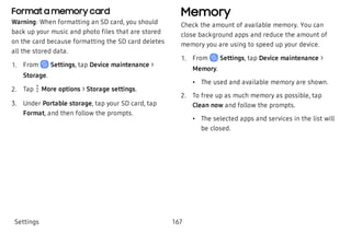 Format a memory card
Warning: When formatting an SD card, you should
back up your music and photo files that are stored
on the card because formatting the SD card deletes
all the stored data.
 1. From Settings, tap Device maintenance >
Storage.
 2. Tap  More options > Storage settings.
 3. Under Portable storage, tap your SD card, tap
Format, and then follow the prompts.
Memory
Check the amount of available memory. You can
close background apps and reduce the amount of
memory you are using to speed up your device.
 1. From Settings, tap Device maintenance >
Memory.
 • The used and available memory are shown.
 2. To free up as much memory as possible, tap
Clean now and follow the prompts.
 • The selected apps and services in the list will
be closed.
Settings 167
 