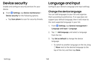 Device security
Enable and configure security services for your
device.
 u From Settings, tap Device maintenance >
Device security for the following options:
 l Tap Scan phone to scan for security threats.
Language and input
Configure your device’s language and input settings.
Change the device language
You can add languages to your list and organize
them according to preference. If an app does not
support your default language, then it will move to
the next supported language in your list.
 1. From Settings, tap General management >
Language and input > Language.
 2. Tap Add language, and select a language
from the list.
 3. Tap Set as default to change the device
language.
 • To switch to another language on the list, drag
Move next to the desired language to the
top of the list, and then tap Done.
Settings 168
 