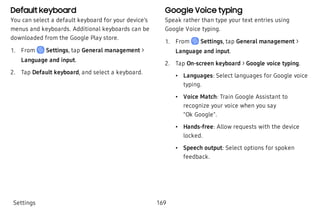 Default keyboard
You can select a default keyboard for your device’s
menus and keyboards. Additional keyboards can be
downloaded from the Google Play store.
 1. From Settings, tap General management >
Language and input.
 2. Tap Default keyboard, and select a keyboard.
Google Voice typing
Speak rather than type your text entries using
Google Voice typing.
 1. From Settings, tap General management >
Language and input.
 2. Tap On-screen keyboard > Google voice typing.
 • Languages: Select languages for Google voice
typing.
 • Voice Match: Train Google Assistant to
recognize your voice when you say
"Ok Google".
 • Hands-free: Allow requests with the device
locked.
 • Speech output: Select options for spoken
feedback.
Settings 169
 