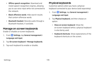  • Offline speech recognition: Download and
install speech recognition engines, allowing
you to use voice input while not connected to
the network.
 • Block offensive words: Hide search results
that contain offensive words.
 • Bluetooth headset: Records audio through a
Bluetooth headset, if available.
Manage on-screen keyboards
Enable or disable on-screen keyboards.
 1. From Settings, tap General management >
Language and input.
 2. Tap On-screen keyboard > Manage keyboards.
 3. Tap each keyboard to enable or disable.
Physical keyboards
Customize options when you have a physical
keyboard connected to your device (sold separately).
 1. From Settings, tap General management >
Language and input.
 2. Tap Physical keyboard, and then choose an
option:
 • Show on-screen keyboard: Show the
on-screen keyboard while a physical keyboard
is also being used.
 • Keyboard shortcuts: Show explanations of the
keyboard shortcuts on the screen.
Settings 170
 