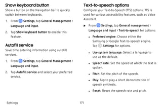 Show keyboard button
Show a button on the Navigation bar to quickly
switch between keyboards.
 1. From Settings, tap General Management >
Language and input.
 2. Tap Show keyboard button to enable this
feature.
Autofill service
Save time entering information using autofill
services.
 1. From Settings, tap General Management >
Language and input.
 2. Tap Autofill service and select your preferred
service.
Text-to-speech options
Configure your Text-to-Speech (TTS) options. TTS is
used for various accessibility features, such as Voice
Assistant.
 u From Settings, tap General management >
Language and input > Text-to-speech for options:
 l Preferred engine: Choose either the
Samsung or Google Text-to-speech engine.
Tap Settings for options.
 l Use system language: Select a language to
use as the default.
 l Speech rate: Set the speed at which the text is
spoken.
 l Pitch: Set the pitch of the speech.
 l Play: Tap to play a short demonstration of
speech synthesis.
 l Reset: Reset the speech rate and pitch.
Settings 171
 