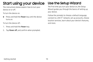 Start using your device
The instructions below explain how to turn your
device on or off.
To turn the device on:
 u Press and hold the Power key until the device
turns on.
To turn the device off:
 1. Press and hold the Power key.
 2. Tap Power off, and confirm when prompted.
Use the Setup Wizard
The first time you turn your device on, the Setup
Wizard guides you through the basics of setting up
your device.
Follow the prompts to choose a default language,
connect to a Wi-Fi
®
network, set up accounts, choose
location services, learn about your device’s features,
and more.
Getting started 10
 