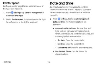Pointer speed
Configure pointer speed for an optional mouse or
trackpad (not included).
 1. From Settings, tap General management >
Language and input.
 2. Under Pointer speed, drag the slider to the right
to go faster or to the left to go slower.
Date and time
By default, your device receives date and time
information from the wireless network. Outside of
network coverage, you can set the date and time
manually.
 u From Settings, tap General management >
Date and time. The following options are
available:
 l Automatic date and time: Receive date and
time updates from your wireless network.
When Automatic date and time is disabled, the
following options are available:
 – Set date: Enter the current date.
 – Set time: Enter the current time.
 – Select time zone: Choose a new time zone.
 l Use 24-hour format: Set the format for
displaying time.
Settings 172
 
