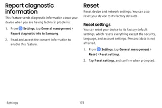 Report diagnostic
information
This feature sends diagnostic information about your
device when you are having technical problems.
 1. From Settings, tap General management >
Report diagnostic info to Samsung.
 2. Read and accept the consent information to
enable this feature.
Reset
Reset device and network settings. You can also
reset your device to its factory defaults.
Reset settings
You can reset your device to its factory default
settings, which resets everything except the security,
language, and account settings. Personal data is not
affected.
 1. From Settings, tap General management >
Reset > Reset settings.
 2. Tap Reset settings, and confirm when prompted.
Settings 173
 