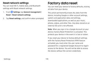 Reset network settings
You can reset Wi-Fi, mobile data, and Bluetooth
settings with Reset network settings.
 1. From Settings, tap General management >
Reset > Reset network settings.
 2. Tap Reset settings, and confirm when prompted.
Factory data reset
You can reset your device to factory defaults, erasing
all data from your device.
This action permanently erases ALL data from the
device, including Google or other account settings,
system and application data and settings,
downloaded applications, as well as your music,
photos, videos, and other files. Any data stored on an
external SD card is not affected.
Note: When you sign in to a Google Account on your
device, Factory Reset Protection is activated. This
protects your device in the event it is lost or stolen.
If you reset your device to factory default settings
with the Factory Reset Protection (FRP) feature
activated, you must enter the user name and
password for a registered Google Account to regain
access to the device. You will not be able to access
the device without the correct credentials.
Settings 174
 